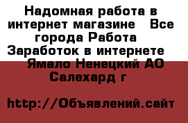 Надомная работа в интернет магазине - Все города Работа » Заработок в интернете   . Ямало-Ненецкий АО,Салехард г.